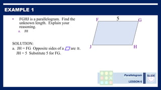 Parallelogram
LESSON 6
SLIDE
• FGHJ is a parallelogram. Find the
unknown length. Explain your
reasoning.
a. JH
SOLUTION:
a. JH = FG Opposite sides of a are ≅.
JH = 5 Substitute 5 for FG.
F G
J H
b.
5
 