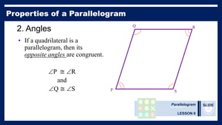 Parallelogram
LESSON 6
SLIDE
2. Angles
• If a quadrilateral is a
parallelogram, then its
opposite angles are congruent.
P ≅ R
and
Q ≅ S P
Q R
S
 