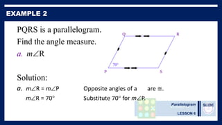 Parallelogram
LESSON 6
SLIDE
PQRS is a parallelogram.
Find the angle measure.
a. mR
Solution:
a. mR = mP Opposite angles of a are ≅.
mR = 70° Substitute 70° for mP.
P
R
Q
70°
S
 