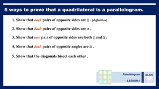 Parallelogram
LESSON 6
SLIDE
1. Show that both pairs of opposite sides are || . [definition]
2. Show that both pairs of opposite sides are  .
3. Show that one pair of opposite sides are both || and  .
4. Show that both pairs of opposite angles are  .
5. Show that the diagonals bisect each other .
 