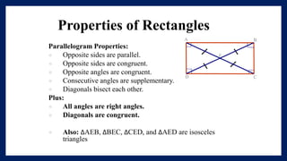 Properties of Rectangles
Parallelogram Properties:
 Opposite sides are parallel.
 Opposite sides are congruent.
 Opposite angles are congruent.
 Consecutive angles are supplementary.
 Diagonals bisect each other.
Plus:
 All angles are right angles.
 Diagonals are congruent.
 Also: ∆AEB, ∆BEC, ∆CED, and ∆AED are isosceles
triangles
 