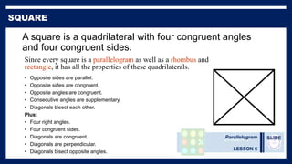 Parallelogram
LESSON 6
SLIDE
A square is a quadrilateral with four congruent angles
and four congruent sides.
• Opposite sides are parallel.
• Opposite sides are congruent.
• Opposite angles are congruent.
• Consecutive angles are supplementary.
• Diagonals bisect each other.
Plus:
• Four right angles.
• Four congruent sides.
• Diagonals are congruent.
• Diagonals are perpendicular.
• Diagonals bisect opposite angles.
Since every square is a parallelogram as well as a rhombus and
rectangle, it has all the properties of these quadrilaterals.
 