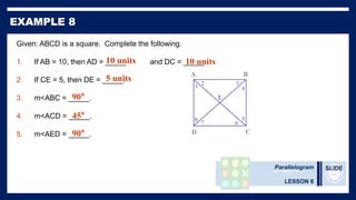 Parallelogram
LESSON 6
SLIDE
Given: ABCD is a square. Complete the following.
1. If AB = 10, then AD = _____ and DC = _____.
2. If CE = 5, then DE = _____.
3. m<ABC = _____.
4. m<ACD = _____.
5. m<AED = _____.
8 7 6
5
4
3
2
1
E
D C
B
A
10 units 10 units
5 units
90°
45°
90°
 
