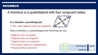 Parallelogram
LESSON 6
SLIDE
A rhombus is a quadrilateral with four congruent sides.
• Since a rhombus is a parallelogram the following are true:
Opposite sides are parallel.
Opposite sides are congruent.
Opposite angles are congruent.
Consecutive angles are supplementary.
Diagonals bisect each other.
• Is a rhombus a parallelogram?
 Yes, since opposite sides are congruent.
 