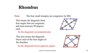 Lesson 6-4: Rhombus & Square 40
Rhombus
Note: The four small triangles are congruent, by SSS.
This means the diagonals form
four angles that are congruent,
and must measure 90 degrees
each.
So the diagonals are perpendicular.
This also means the diagonals
bisect each of the four angles of
the rhombus
So the diagonals bisect opposite angles.
 