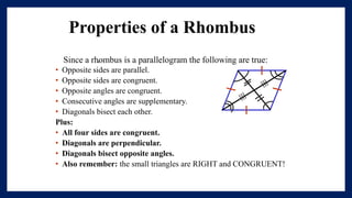 Properties of a Rhombus
.
Since a rhombus is a parallelogram the following are true:
• Opposite sides are parallel.
• Opposite sides are congruent.
• Opposite angles are congruent.
• Consecutive angles are supplementary.
• Diagonals bisect each other.
Plus:
• All four sides are congruent.
• Diagonals are perpendicular.
• Diagonals bisect opposite angles.
• Also remember: the small triangles are RIGHT and CONGRUENT!
 