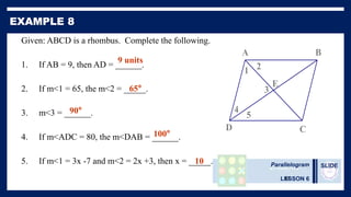 Parallelogram
LESSON 6
SLIDE
42
Given: ABCD is a rhombus. Complete the following.
1. If AB = 9, then AD = ______.
2. If m<1 = 65, the m<2 = _____.
3. m<3 = ______.
4. If m<ADC = 80, the m<DAB = ______.
5. If m<1 = 3x -7 and m<2 = 2x +3, then x = _____.
5
4
3
2
1
E
D C
B
A
9 units
65°
90°
100°
10
 