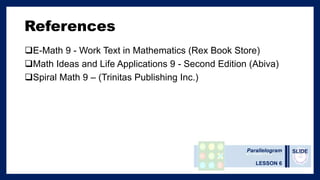 SLIDE
References
E-Math 9 - Work Text in Mathematics (Rex Book Store)
Math Ideas and Life Applications 9 - Second Edition (Abiva)
Spiral Math 9 – (Trinitas Publishing Inc.)
Parallelogram
LESSON 6
 