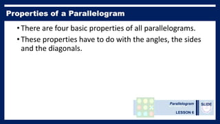 Parallelogram
LESSON 6
SLIDE
• There are four basic properties of all parallelograms.
• These properties have to do with the angles, the sides
and the diagonals.
 