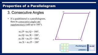 Parallelogram
LESSON 6
SLIDE
3. Consecutive Angles
• If a quadrilateral is a parallelogram,
then its consecutive angles are
supplementary (add up to 180°).
mP +mQ = 180°,
mQ +mR = 180°,
mR + mS = 180°,
mS + mP = 180°
P
Q R
S
 