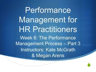 Performance
 Management for
 HR Practitioners
 Week 6: The Performance
Management Process – Part 3
 Instructors: Kate McGrath
       & Megan Arens
                              S
 