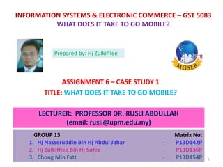 INFORMATION SYSTEMS & ELECTRONIC COMMERCE – GST 5083
WHAT DOES IT TAKE TO GO MOBILE?
ASSIGNMENT 6 – CASE STUDY 1
TITLE: WHAT DOES IT TAKE TO GO MOBILE?
LECTURER: PROFESSOR DR. RUSLI ABDULLAH
(email: rusli@upm.edu.my)
GROUP 13 Matrix No:
1. Hj Nasseruddin Bin Hj Abdul Jabar - P13D142P
2. Hj Zulkifflee Bin Hj Sofee - P13D136P
3. Chong Min Fatt - P13D154P
Prepared by: Hj Zulkifflee
1
 