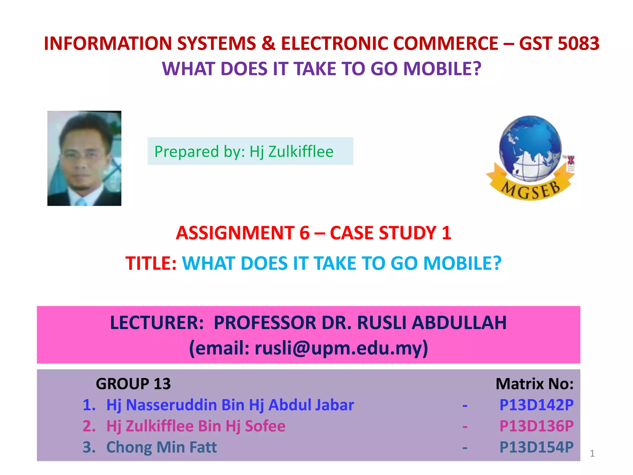 INFORMATION SYSTEMS & ELECTRONIC COMMERCE – GST 5083
WHAT DOES IT TAKE TO GO MOBILE?
ASSIGNMENT 6 – CASE STUDY 1
TITLE: WHAT DOES IT TAKE TO GO MOBILE?
LECTURER: PROFESSOR DR. RUSLI ABDULLAH
(email: rusli@upm.edu.my)
GROUP 13 Matrix No:
1. Hj Nasseruddin Bin Hj Abdul Jabar - P13D142P
2. Hj Zulkifflee Bin Hj Sofee - P13D136P
3. Chong Min Fatt - P13D154P
Prepared by: Hj Zulkifflee
1
 