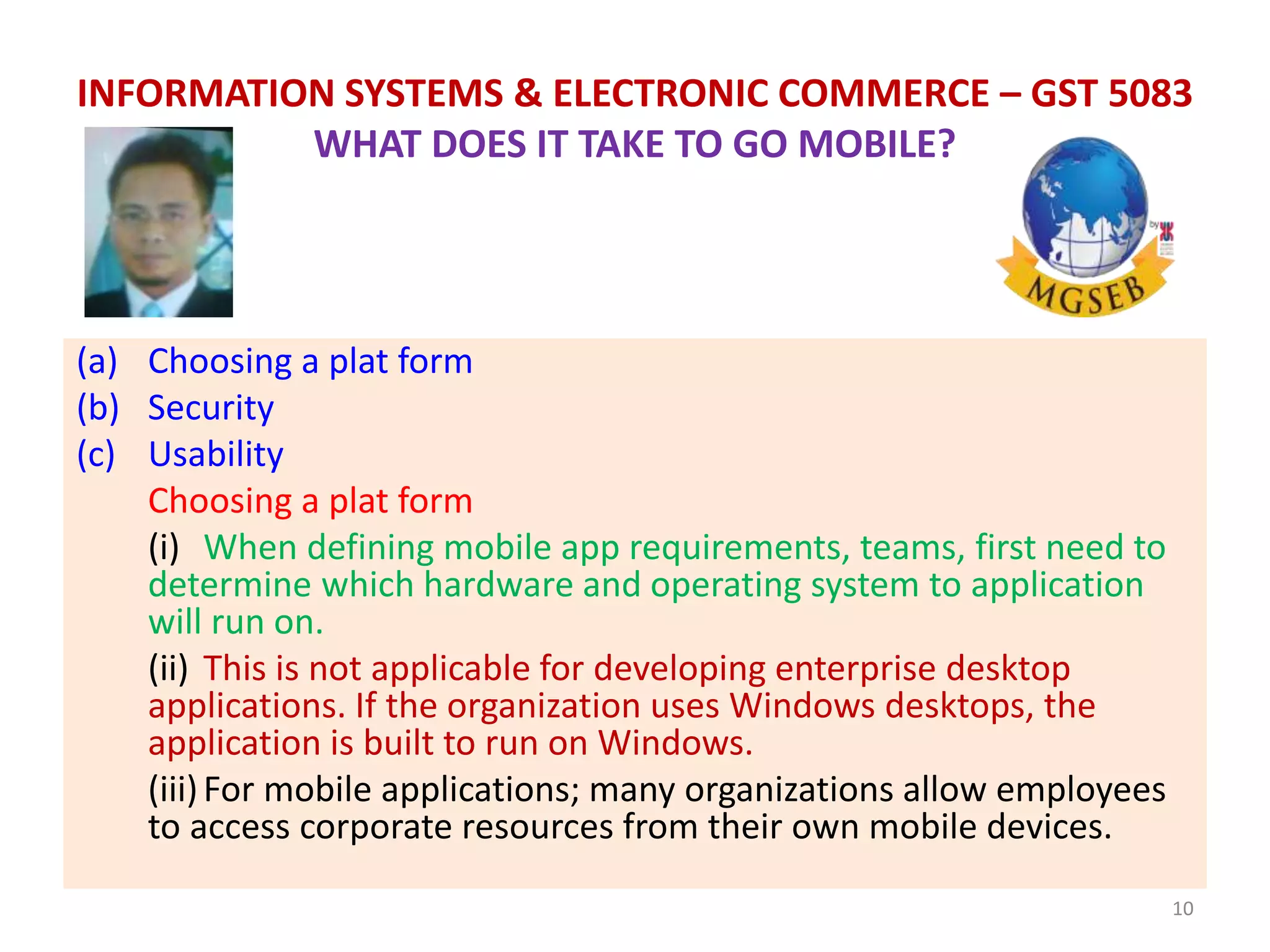 (a) Choosing a plat form
(b) Security
(c) Usability
Choosing a plat form
(i) When defining mobile app requirements, teams, first need to
determine which hardware and operating system to application
will run on.
(ii) This is not applicable for developing enterprise desktop
applications. If the organization uses Windows desktops, the
application is built to run on Windows.
(iii)For mobile applications; many organizations allow employees
to access corporate resources from their own mobile devices.
10
INFORMATION SYSTEMS & ELECTRONIC COMMERCE – GST 5083
WHAT DOES IT TAKE TO GO MOBILE?
 