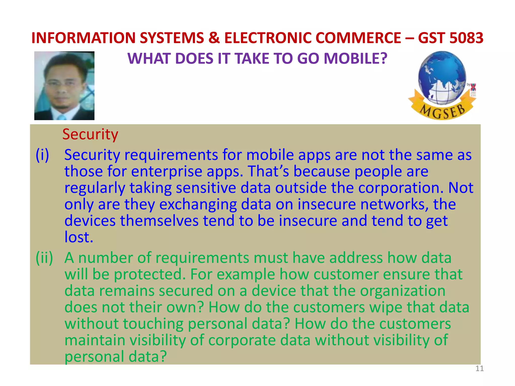 Security
(i) Security requirements for mobile apps are not the same as
those for enterprise apps. That’s because people are
regularly taking sensitive data outside the corporation. Not
only are they exchanging data on insecure networks, the
devices themselves tend to be insecure and tend to get
lost.
(ii) A number of requirements must have address how data
will be protected. For example how customer ensure that
data remains secured on a device that the organization
does not their own? How do the customers wipe that data
without touching personal data? How do the customers
maintain visibility of corporate data without visibility of
personal data?
11
INFORMATION SYSTEMS & ELECTRONIC COMMERCE – GST 5083
WHAT DOES IT TAKE TO GO MOBILE?
 