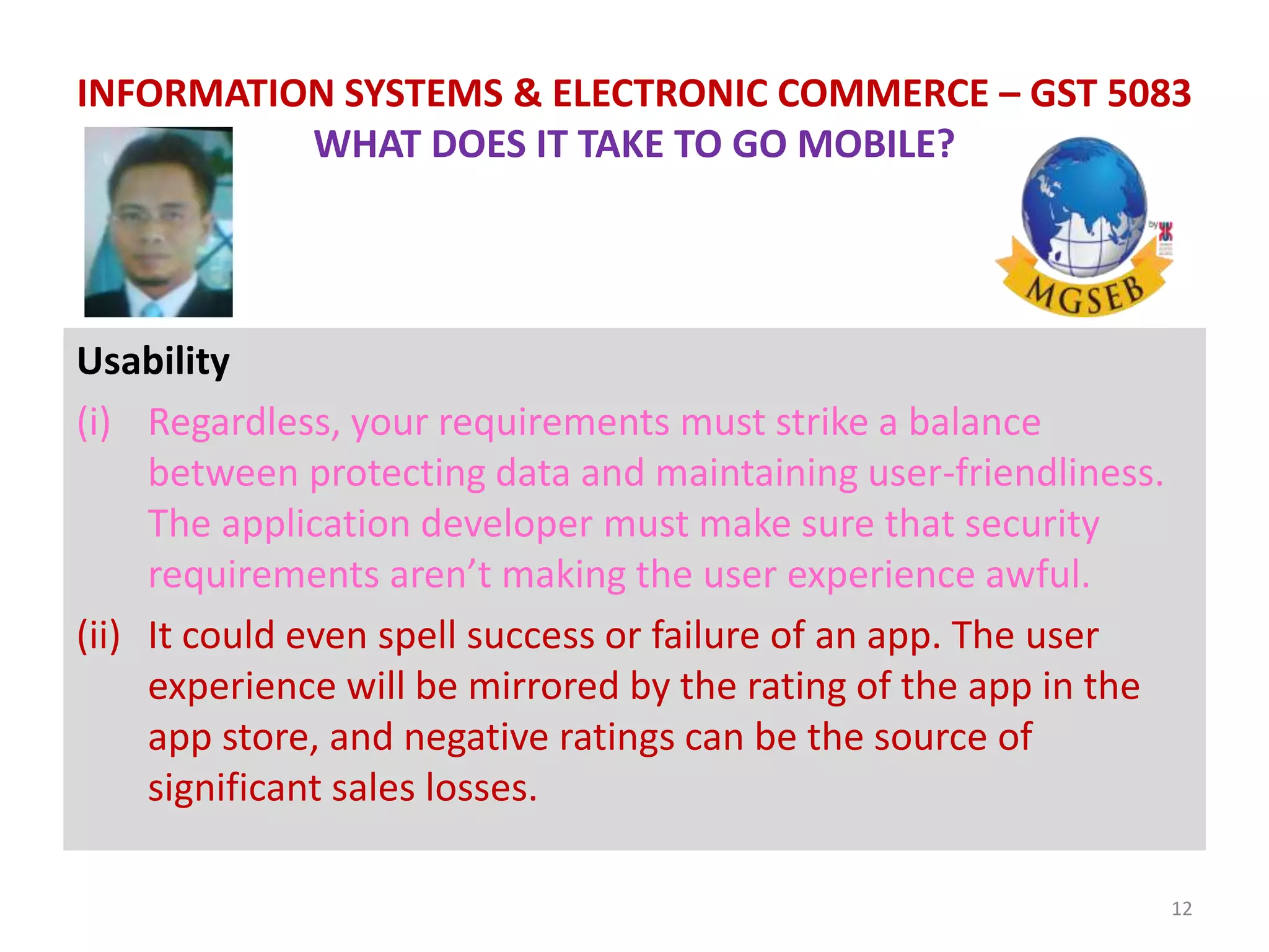 Usability
(i) Regardless, your requirements must strike a balance
between protecting data and maintaining user-friendliness.
The application developer must make sure that security
requirements aren’t making the user experience awful.
(ii) It could even spell success or failure of an app. The user
experience will be mirrored by the rating of the app in the
app store, and negative ratings can be the source of
significant sales losses.
12
INFORMATION SYSTEMS & ELECTRONIC COMMERCE – GST 5083
WHAT DOES IT TAKE TO GO MOBILE?
 