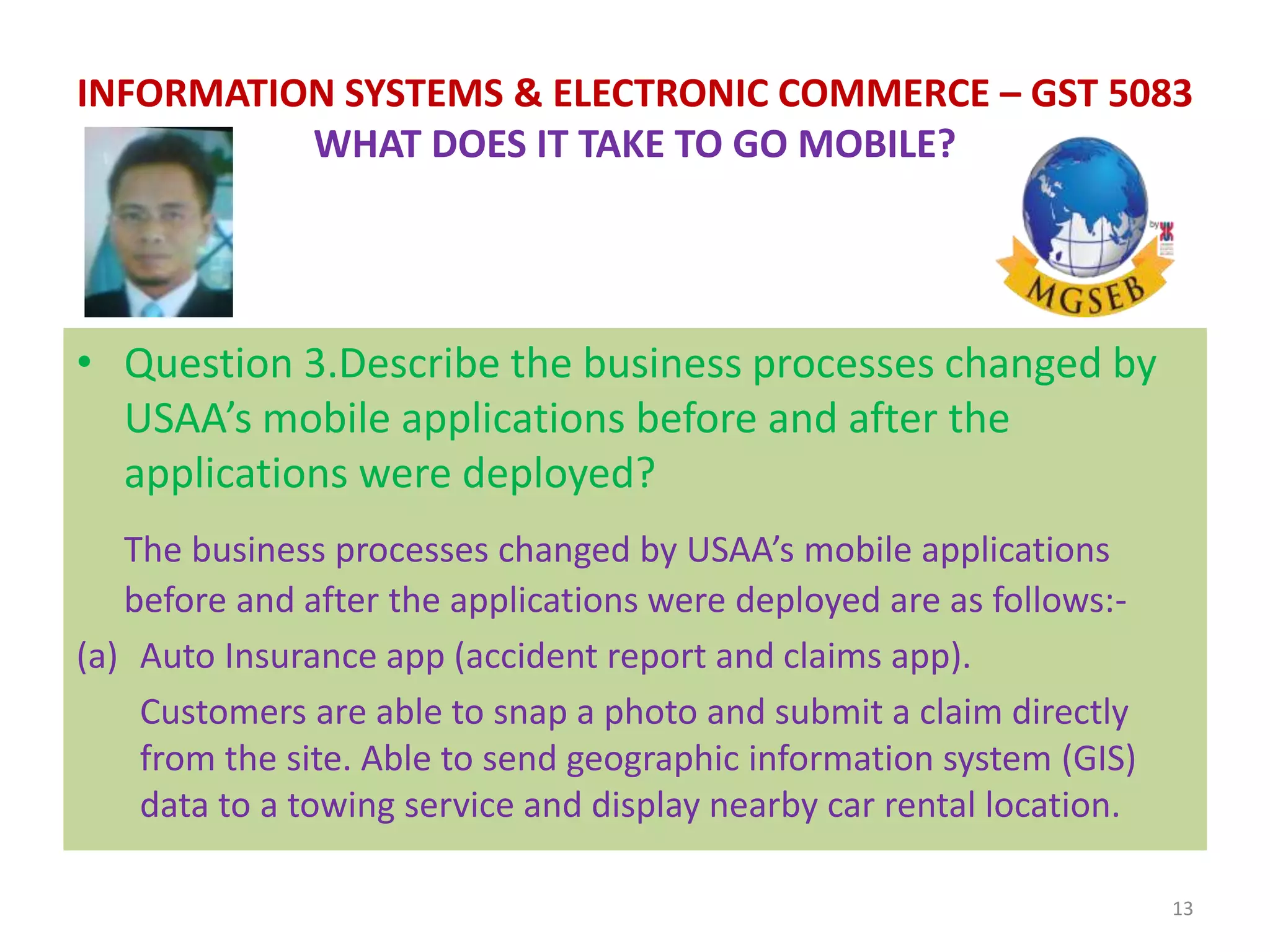 • Question 3.Describe the business processes changed by
USAA’s mobile applications before and after the
applications were deployed?
The business processes changed by USAA’s mobile applications
before and after the applications were deployed are as follows:-
(a) Auto Insurance app (accident report and claims app).
Customers are able to snap a photo and submit a claim directly
from the site. Able to send geographic information system (GIS)
data to a towing service and display nearby car rental location.
13
INFORMATION SYSTEMS & ELECTRONIC COMMERCE – GST 5083
WHAT DOES IT TAKE TO GO MOBILE?
 