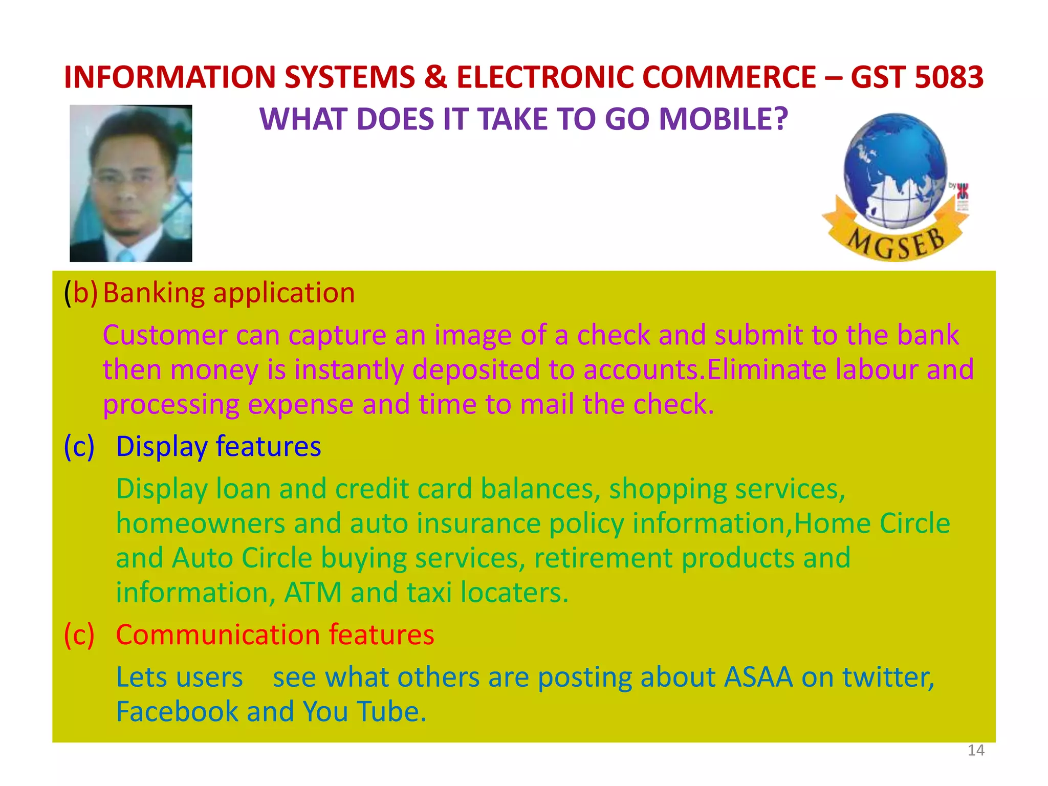 (b)Banking application
Customer can capture an image of a check and submit to the bank
then money is instantly deposited to accounts.Eliminate labour and
processing expense and time to mail the check.
(c) Display features
Display loan and credit card balances, shopping services,
homeowners and auto insurance policy information,Home Circle
and Auto Circle buying services, retirement products and
information, ATM and taxi locaters.
(c) Communication features
Lets users see what others are posting about ASAA on twitter,
Facebook and You Tube.
14
INFORMATION SYSTEMS & ELECTRONIC COMMERCE – GST 5083
WHAT DOES IT TAKE TO GO MOBILE?
 