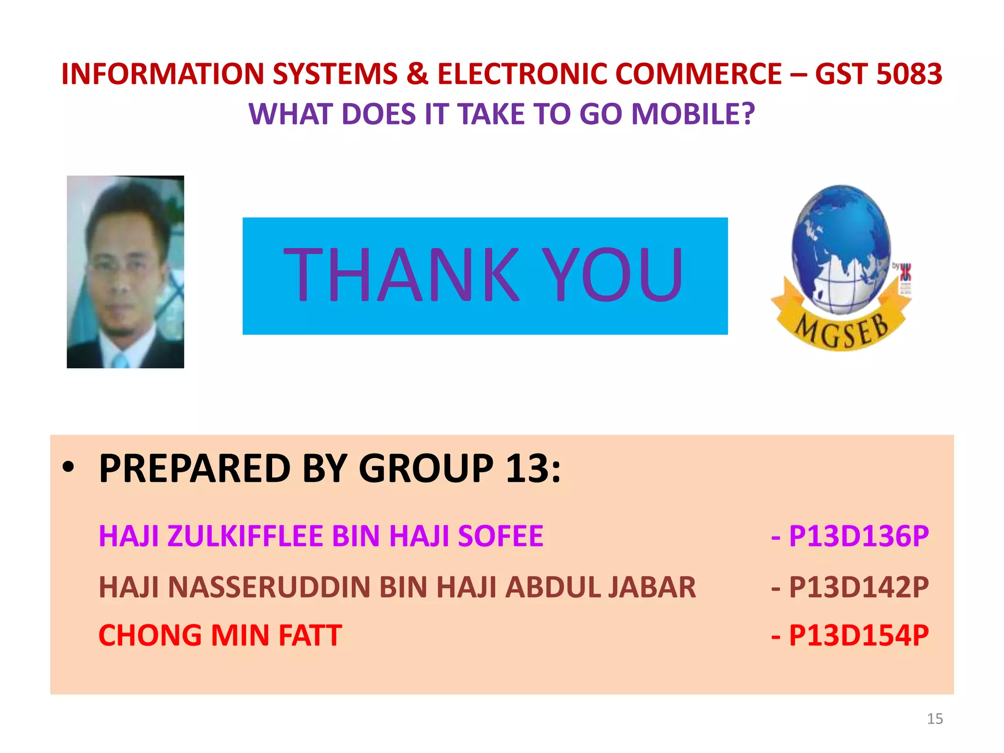 15
INFORMATION SYSTEMS & ELECTRONIC COMMERCE – GST 5083
WHAT DOES IT TAKE TO GO MOBILE?
THANK YOU
• PREPARED BY GROUP 13:
HAJI ZULKIFFLEE BIN HAJI SOFEE - P13D136P
HAJI NASSERUDDIN BIN HAJI ABDUL JABAR - P13D142P
CHONG MIN FATT - P13D154P
 