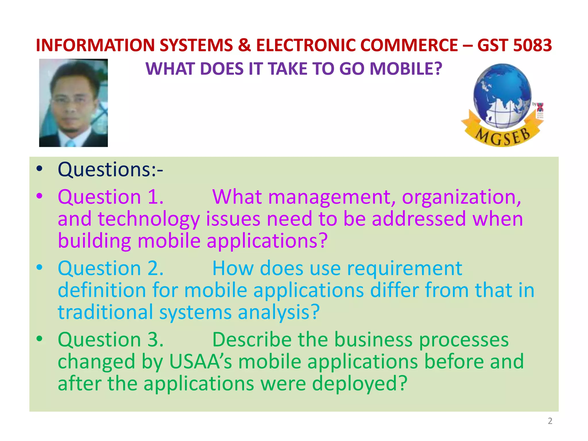 • Questions:-
• Question 1. What management, organization,
and technology issues need to be addressed when
building mobile applications?
• Question 2. How does use requirement
definition for mobile applications differ from that in
traditional systems analysis?
• Question 3. Describe the business processes
changed by USAA’s mobile applications before and
after the applications were deployed?
2
INFORMATION SYSTEMS & ELECTRONIC COMMERCE – GST 5083
WHAT DOES IT TAKE TO GO MOBILE?
 