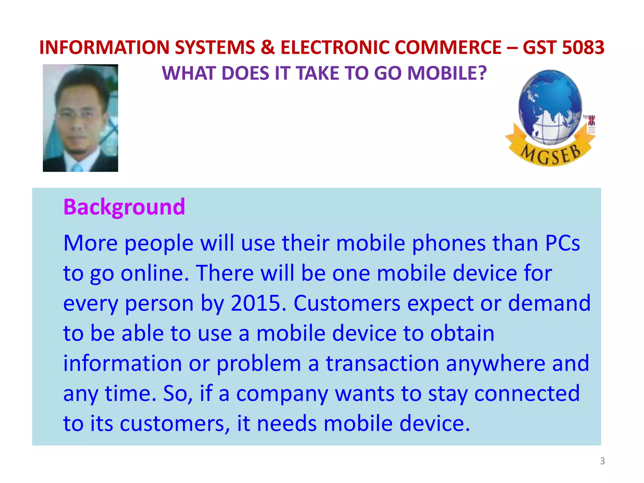 Background
More people will use their mobile phones than PCs
to go online. There will be one mobile device for
every person by 2015. Customers expect or demand
to be able to use a mobile device to obtain
information or problem a transaction anywhere and
any time. So, if a company wants to stay connected
to its customers, it needs mobile device.
3
INFORMATION SYSTEMS & ELECTRONIC COMMERCE – GST 5083
WHAT DOES IT TAKE TO GO MOBILE?
 