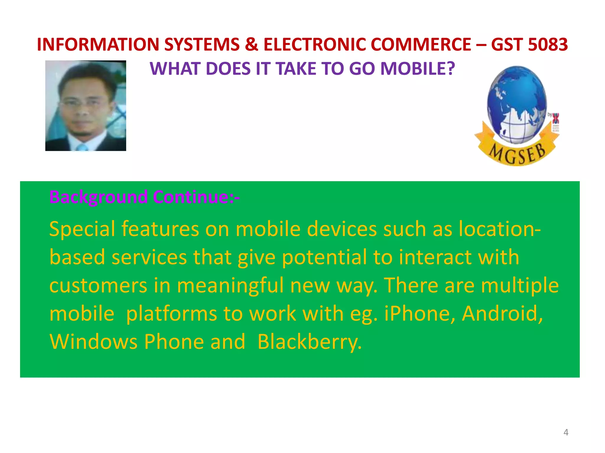 Background Continue:-
Special features on mobile devices such as location-
based services that give potential to interact with
customers in meaningful new way. There are multiple
mobile platforms to work with eg. iPhone, Android,
Windows Phone and Blackberry.
4
INFORMATION SYSTEMS & ELECTRONIC COMMERCE – GST 5083
WHAT DOES IT TAKE TO GO MOBILE?
 