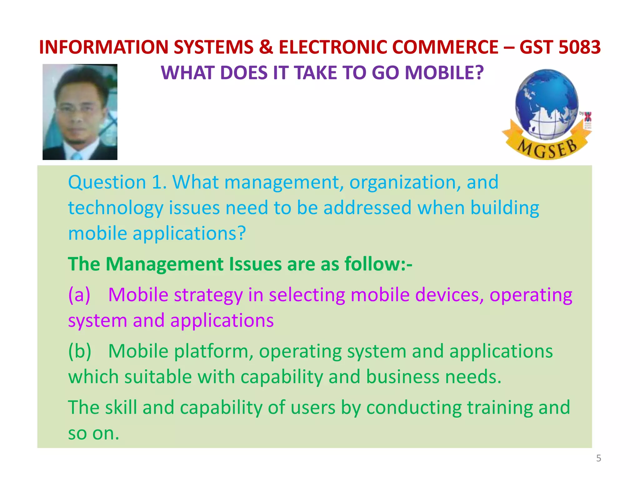 Question 1. What management, organization, and
technology issues need to be addressed when building
mobile applications?
The Management Issues are as follow:-
(a) Mobile strategy in selecting mobile devices, operating
system and applications
(b) Mobile platform, operating system and applications
which suitable with capability and business needs.
The skill and capability of users by conducting training and
so on.
5
INFORMATION SYSTEMS & ELECTRONIC COMMERCE – GST 5083
WHAT DOES IT TAKE TO GO MOBILE?
 