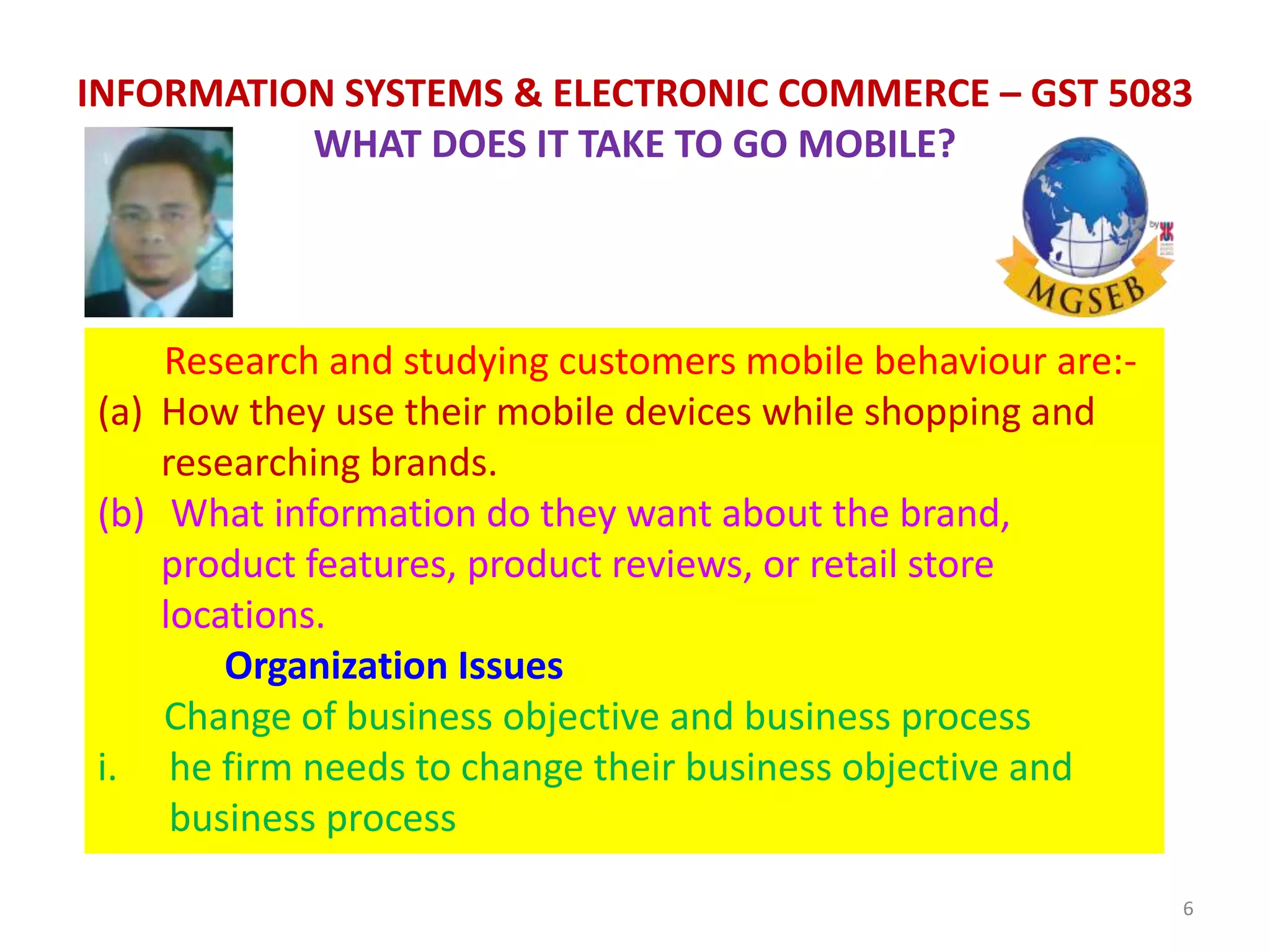 6
INFORMATION SYSTEMS & ELECTRONIC COMMERCE – GST 5083
WHAT DOES IT TAKE TO GO MOBILE?
Research and studying customers mobile behaviour are:-
(a) How they use their mobile devices while shopping and
researching brands.
(b) What information do they want about the brand,
product features, product reviews, or retail store
locations.
Organization Issues
Change of business objective and business process
i. he firm needs to change their business objective and
business process
 