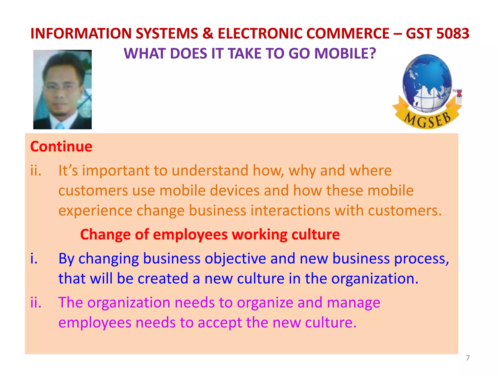 Continue
ii. It’s important to understand how, why and where
customers use mobile devices and how these mobile
experience change business interactions with customers.
Change of employees working culture
i. By changing business objective and new business process,
that will be created a new culture in the organization.
ii. The organization needs to organize and manage
employees needs to accept the new culture.
7
INFORMATION SYSTEMS & ELECTRONIC COMMERCE – GST 5083
WHAT DOES IT TAKE TO GO MOBILE?
 