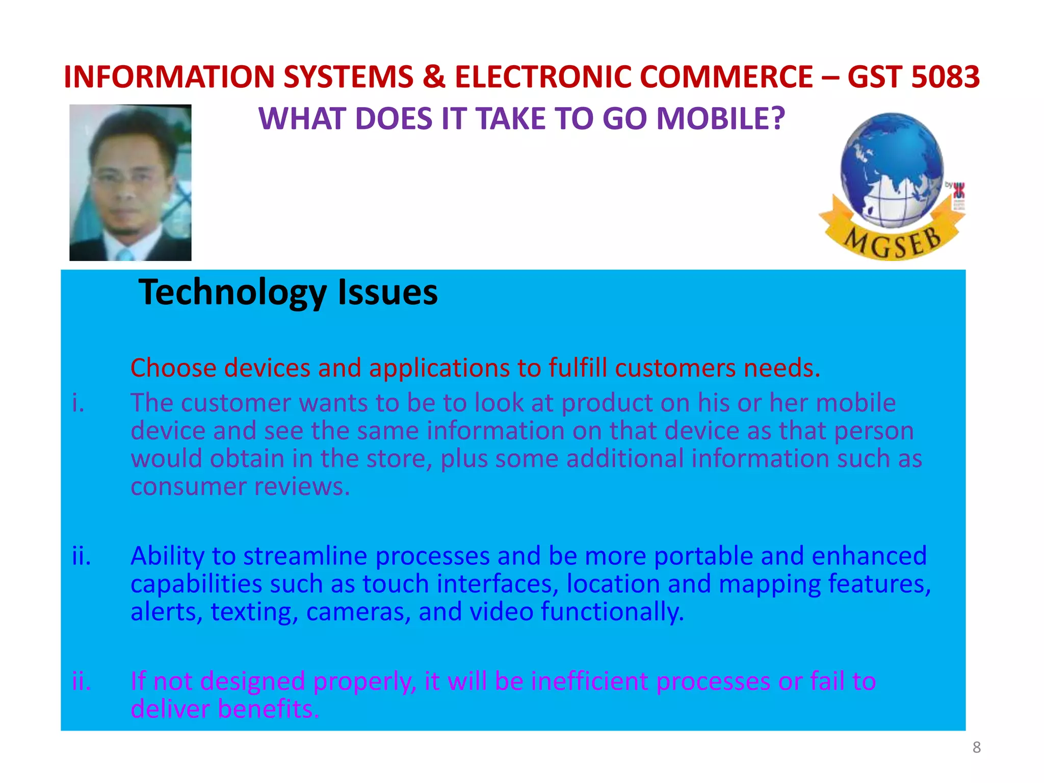 Technology Issues
Choose devices and applications to fulfill customers needs.
i. The customer wants to be to look at product on his or her mobile
device and see the same information on that device as that person
would obtain in the store, plus some additional information such as
consumer reviews.
ii. Ability to streamline processes and be more portable and enhanced
capabilities such as touch interfaces, location and mapping features,
alerts, texting, cameras, and video functionally.
ii. If not designed properly, it will be inefficient processes or fail to
deliver benefits.
8
INFORMATION SYSTEMS & ELECTRONIC COMMERCE – GST 5083
WHAT DOES IT TAKE TO GO MOBILE?
 