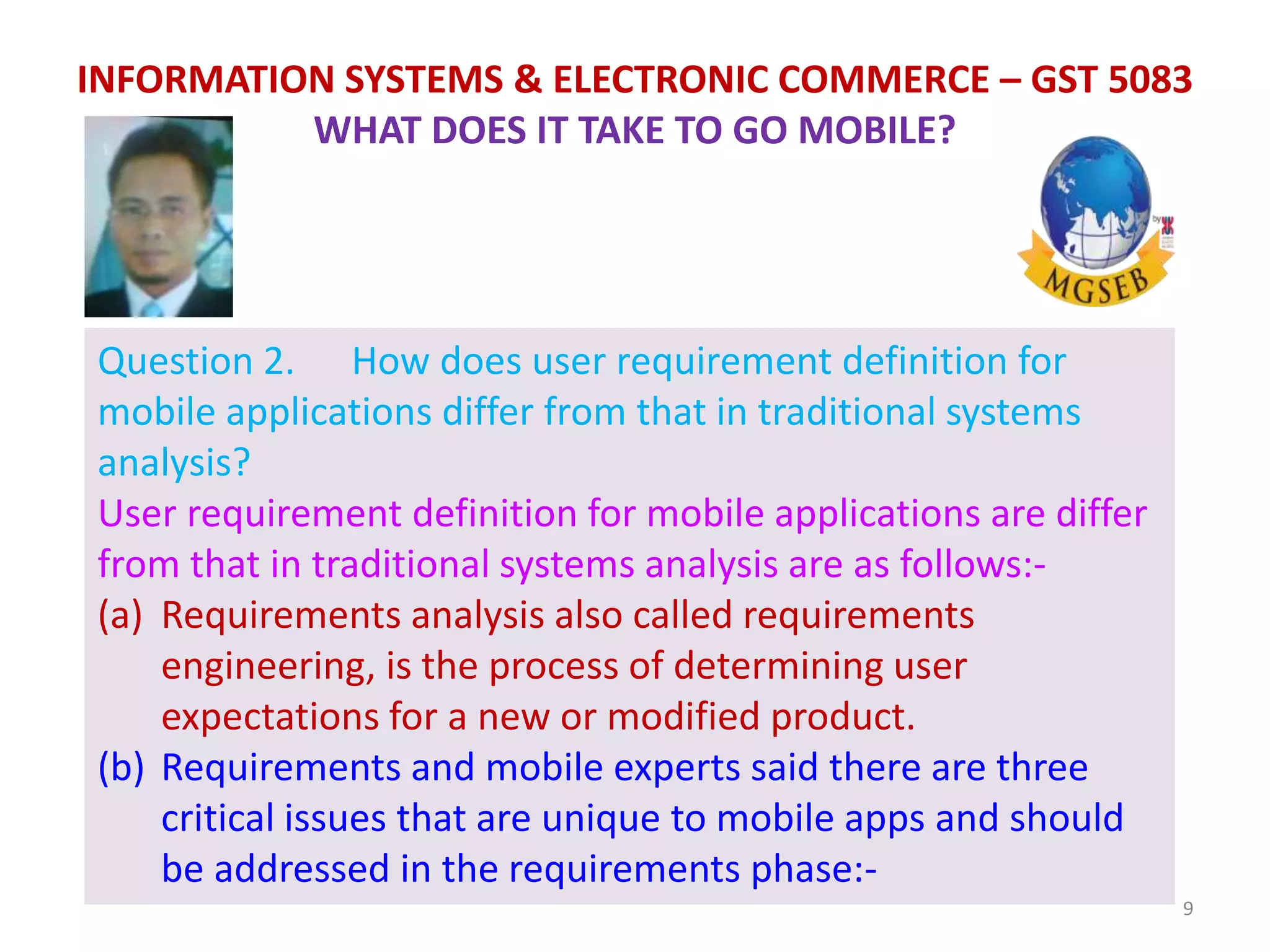 9
INFORMATION SYSTEMS & ELECTRONIC COMMERCE – GST 5083
WHAT DOES IT TAKE TO GO MOBILE?
Question 2. How does user requirement definition for
mobile applications differ from that in traditional systems
analysis?
User requirement definition for mobile applications are differ
from that in traditional systems analysis are as follows:-
(a) Requirements analysis also called requirements
engineering, is the process of determining user
expectations for a new or modified product.
(b) Requirements and mobile experts said there are three
critical issues that are unique to mobile apps and should
be addressed in the requirements phase:-
 