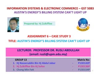 INFORMATION SYSTEMS & ELECTRONIC COMMERCE – GST 5083
AUSTIN’S ENERGY’S BILLING SYSTEM CAN’T LIGHT UP
ASSIGNMENT 6 – CASE STUDY 3
TITLE: AUSTIN’S ENERGY’S BILLING SYSTEM CAN’T LIGHT UP
LECTURER: PROFESSOR DR. RUSLI ABDULLAH
(email: rusli@upm.edu.my)
GROUP 13 Matrix No:
1. Hj Nasseruddin Bin Hj Abdul Jabar - P13D142P
2. Hj Zulkifflee Bin Hj Sofee - P13D136P
3. Chong Min Fatt - P13D154P
Prepared by: Hj Zulkifflee
1
 