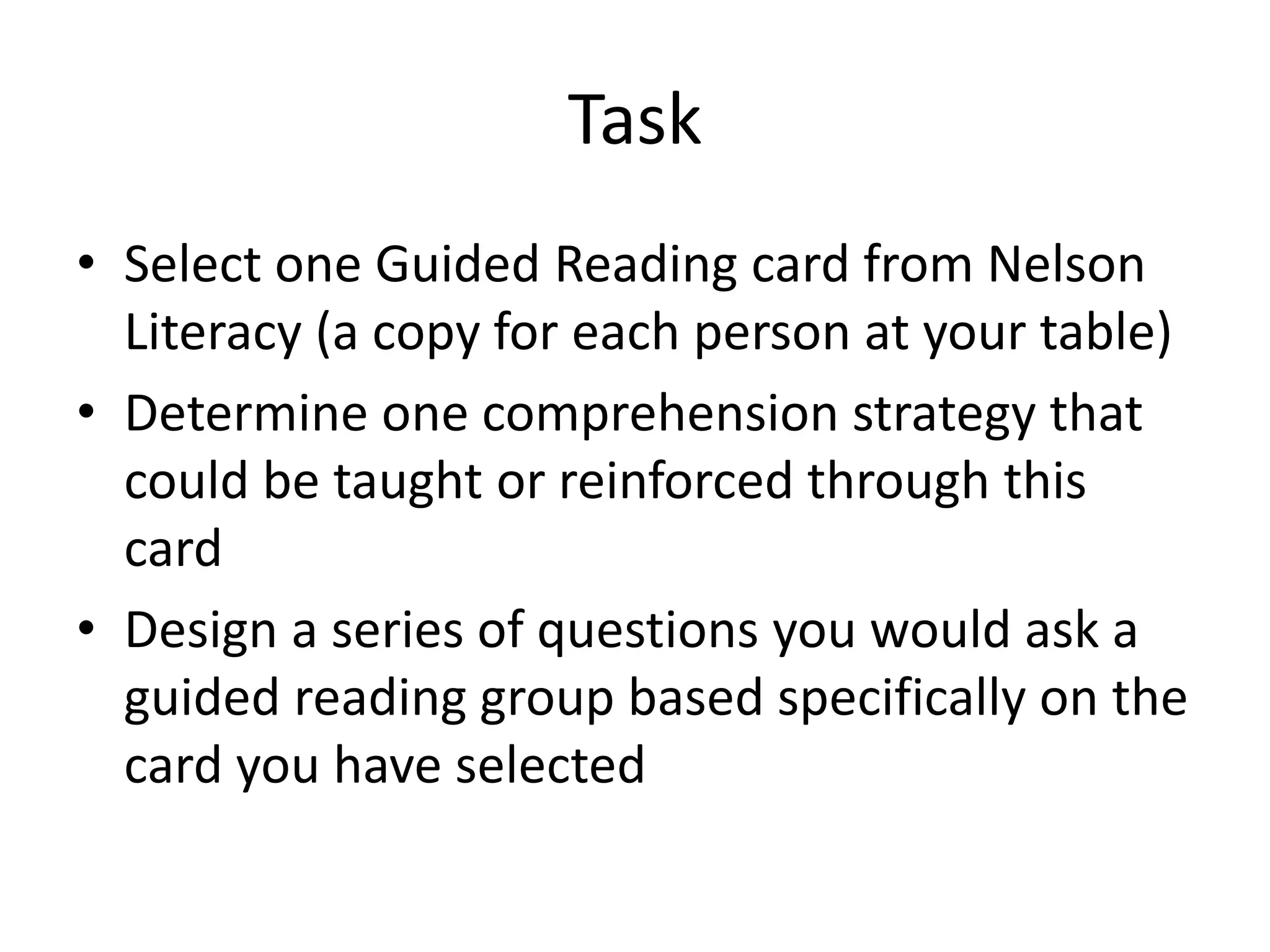 Task
• Select one Guided Reading card from Nelson
Literacy (a copy for each person at your table)
• Determine one comprehension strategy that
could be taught or reinforced through this
card
• Design a series of questions you would ask a
guided reading group based specifically on the
card you have selected
 