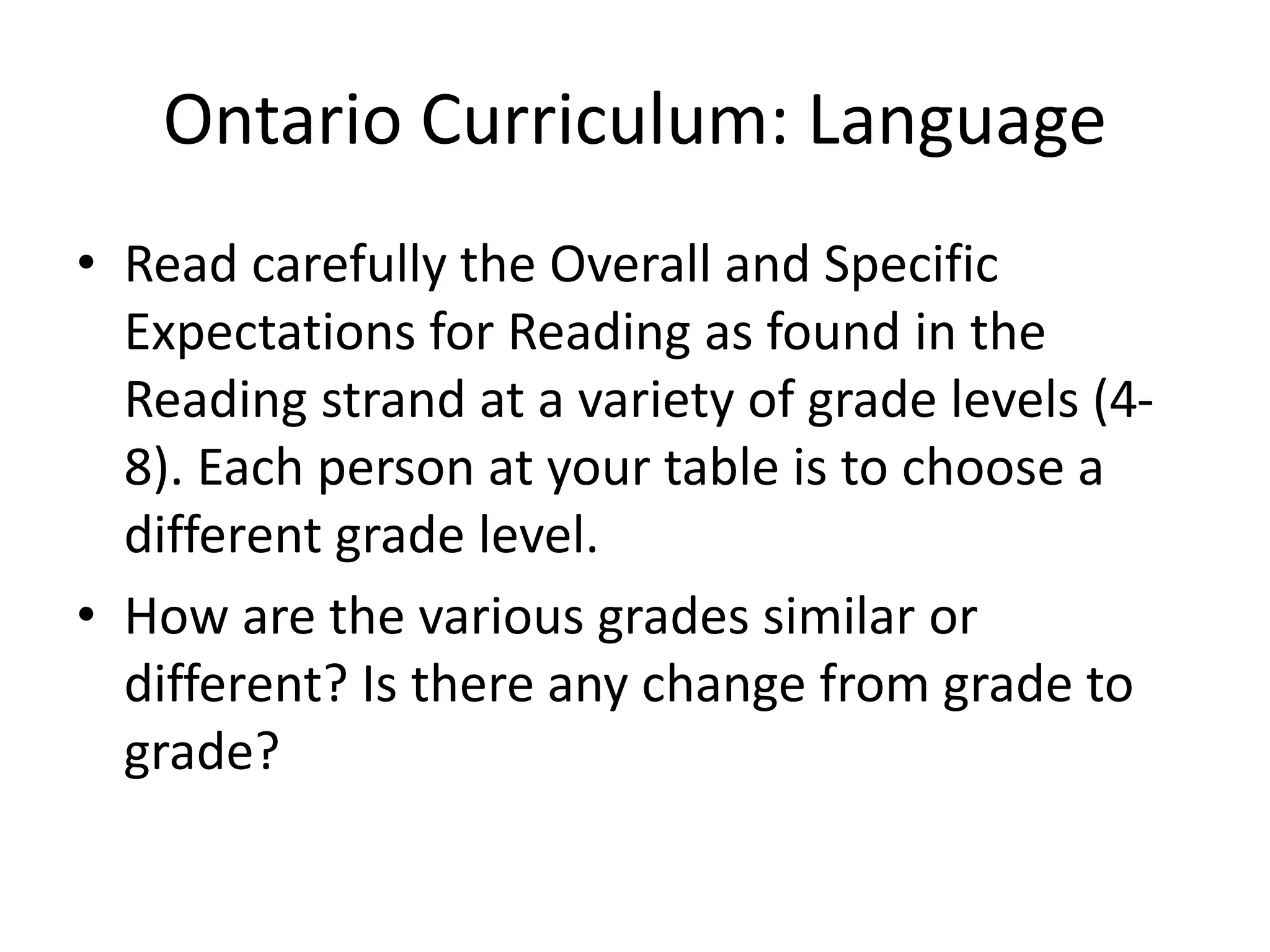 Ontario Curriculum: Language
• Read carefully the Overall and Specific
Expectations for Reading as found in the
Reading strand at a variety of grade levels (4-
8). Each person at your table is to choose a
different grade level.
• How are the various grades similar or
different? Is there any change from grade to
grade?
 