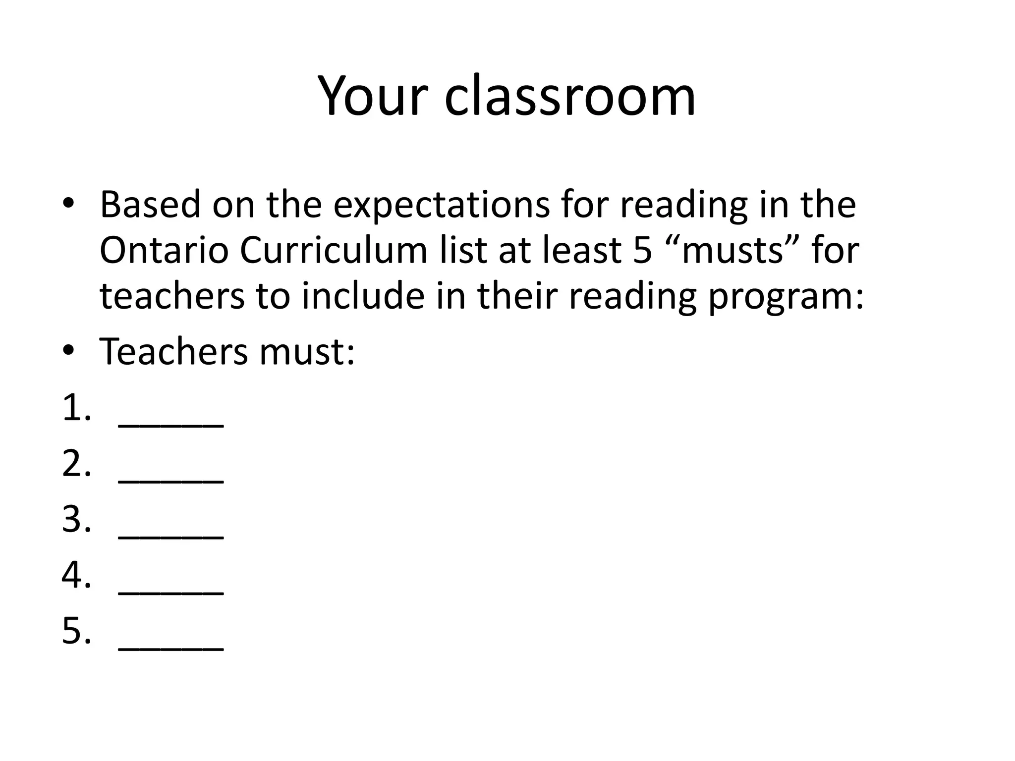 Your classroom
• Based on the expectations for reading in the
Ontario Curriculum list at least 5 “musts” for
teachers to include in their reading program:
• Teachers must:
1. _____
2. _____
3. _____
4. _____
5. _____
 