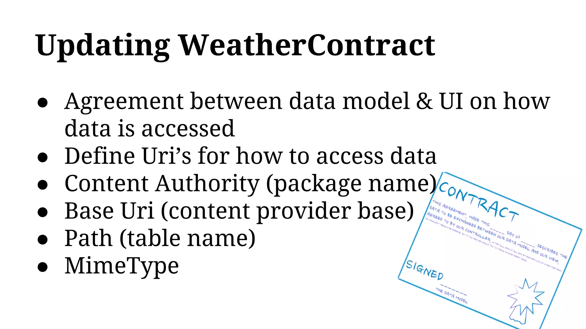 Updating WeatherContract
● Agreement between data model & UI on how
data is accessed
● Define Uri’s for how to access data
● Content Authority (package name)
● Base Uri (content provider base)
● Path (table name)
● MimeType
 