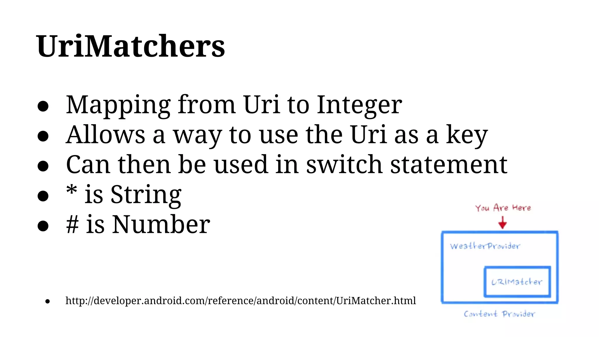 UriMatchers
● Mapping from Uri to Integer
● Allows a way to use the Uri as a key
● Can then be used in switch statement
● * is String
● # is Number
● http://developer.android.com/reference/android/content/UriMatcher.html
 