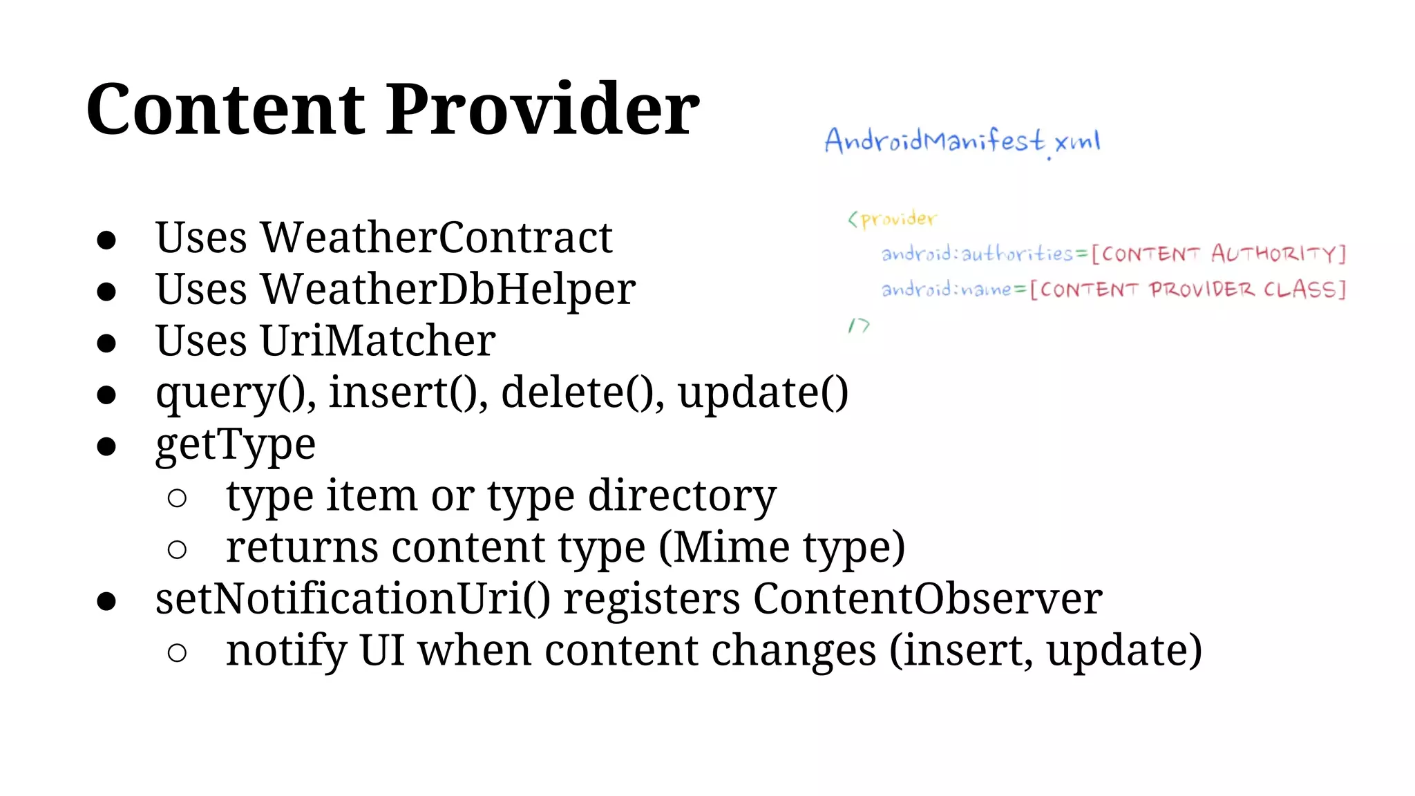 Content Provider
● Uses WeatherContract
● Uses WeatherDbHelper
● Uses UriMatcher
● query(), insert(), delete(), update()
● getType
○ type item or type directory
○ returns content type (Mime type)
● setNotificationUri() registers ContentObserver
○ notify UI when content changes (insert, update)
 