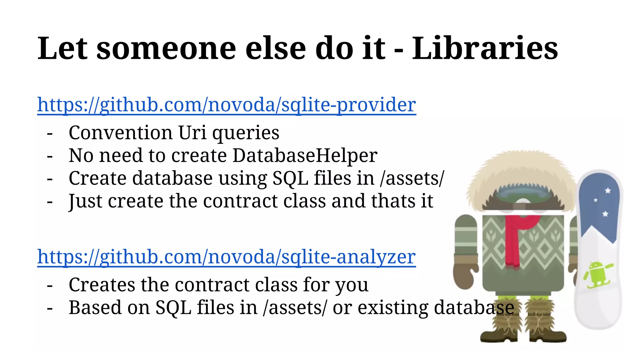Let someone else do it - Libraries
https://github.com/novoda/sqlite-provider
- Convention Uri queries
- No need to create DatabaseHelper
- Create database using SQL files in /assets/
- Just create the contract class and thats it
https://github.com/novoda/sqlite-analyzer
- Creates the contract class for you
- Based on SQL files in /assets/ or existing database
 