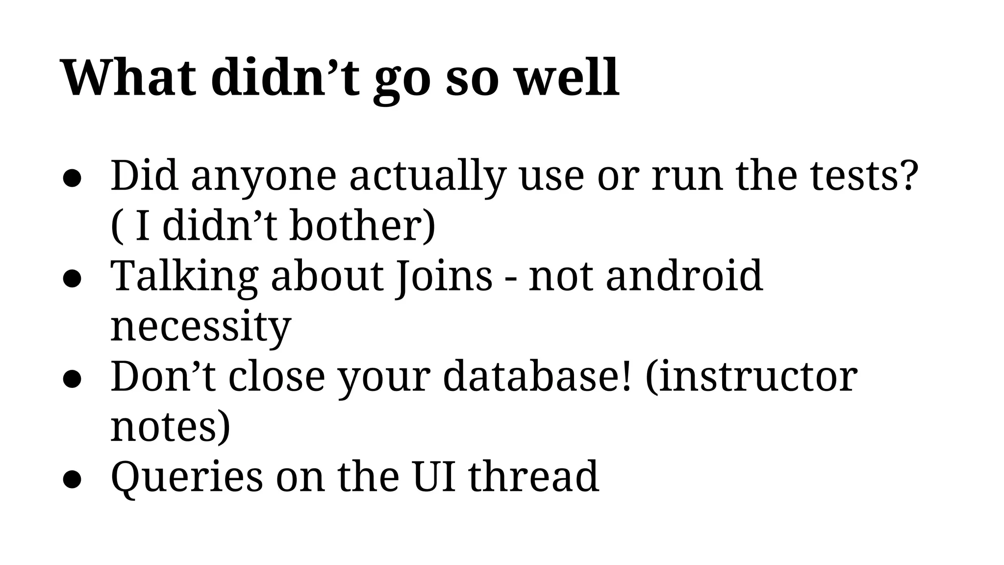 What didn’t go so well
● Did anyone actually use or run the tests?
( I didn’t bother)
● Talking about Joins - not android
necessity
● Don’t close your database! (instructor
notes)
● Queries on the UI thread
 