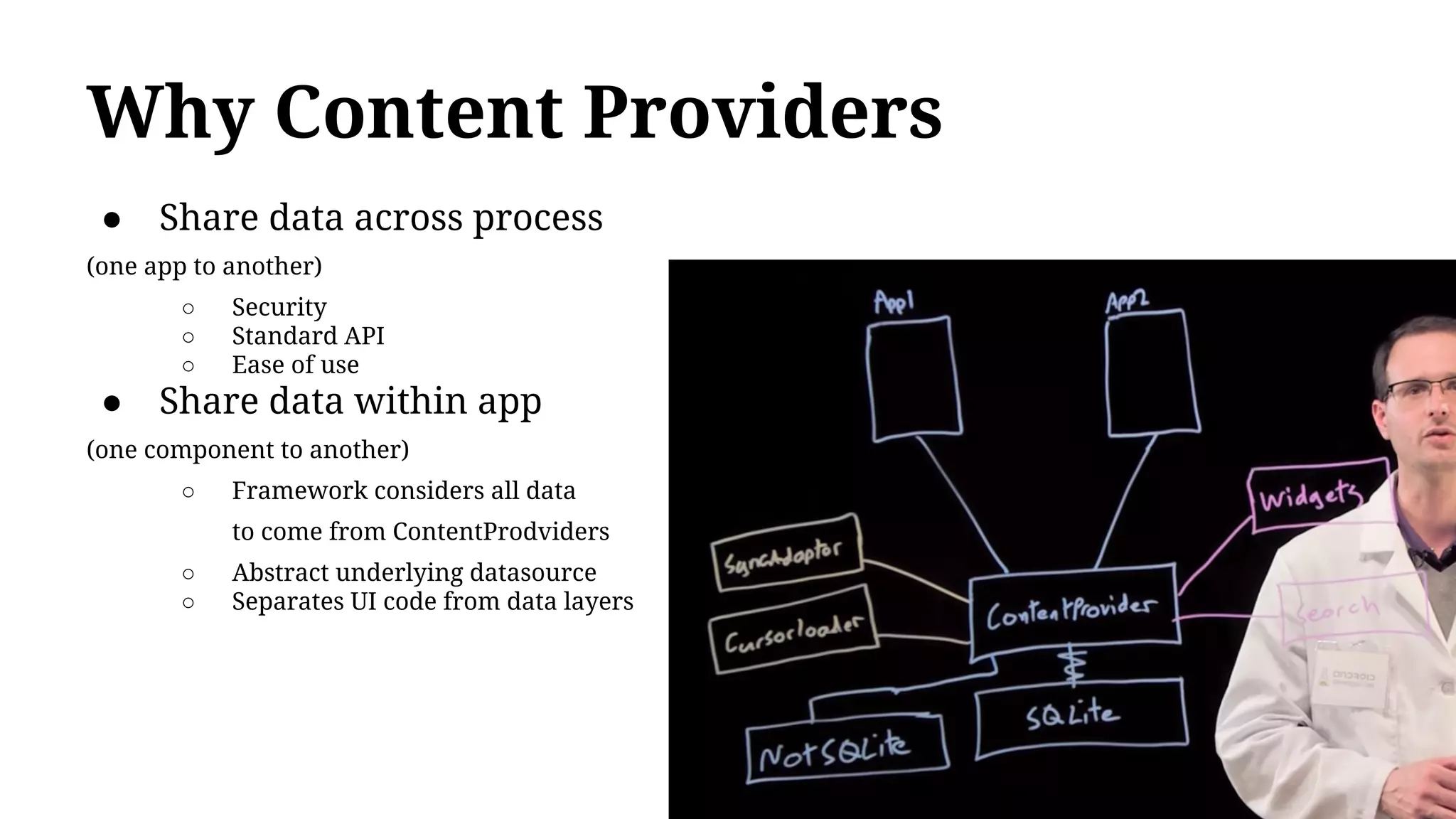 Why Content Providers
● Share data across process
(one app to another)
○ Security
○ Standard API
○ Ease of use
● Share data within app
(one component to another)
○ Framework considers all data
to come from ContentProdviders
○ Abstract underlying datasource
○ Separates UI code from data layers
 
