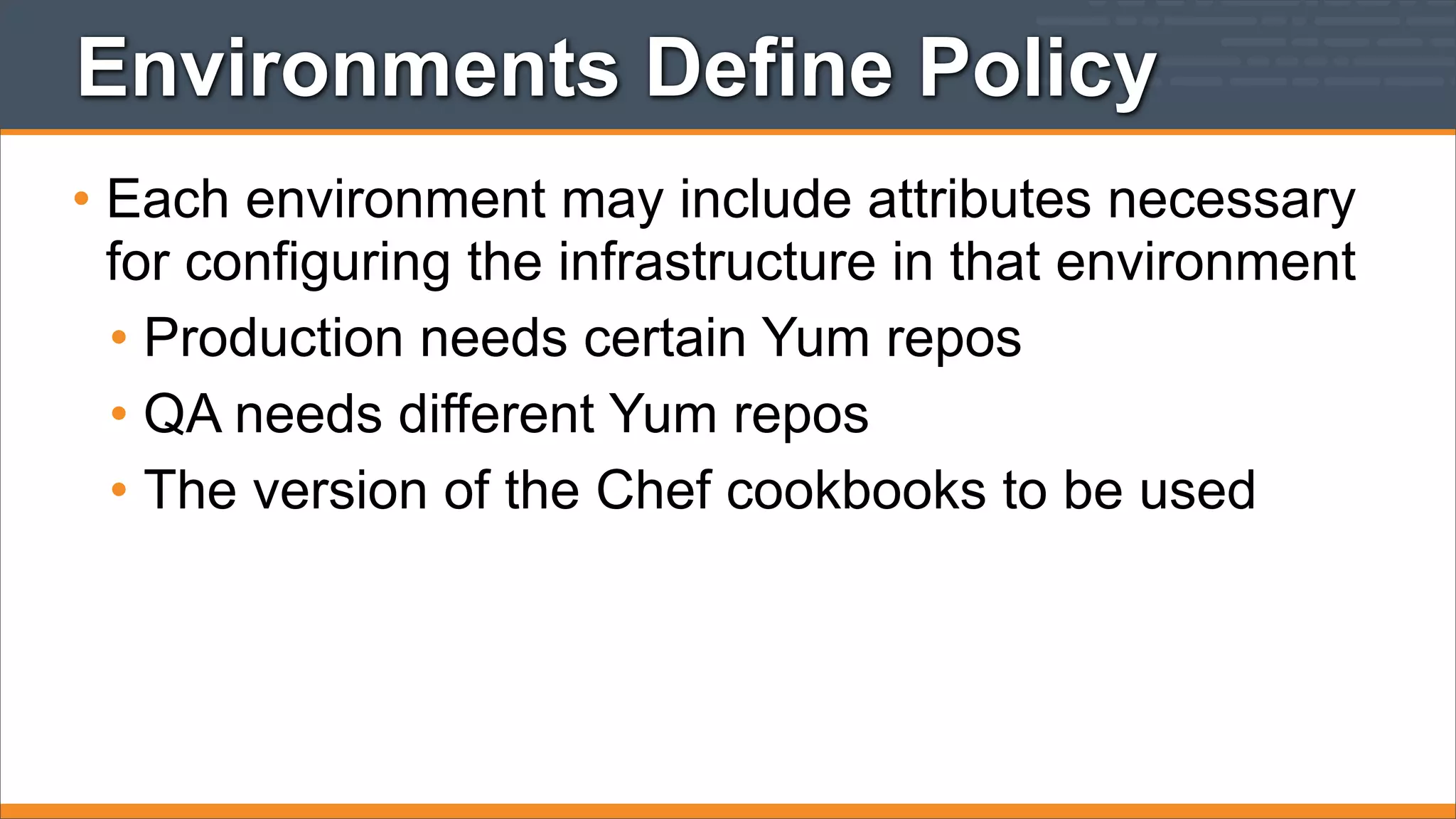 Environments Define Policy
• Each environment may include attributes necessary
for configuring the infrastructure in that environment
• Production needs certain Yum repos
• QA needs different Yum repos
• The version of the Chef cookbooks to be used

 