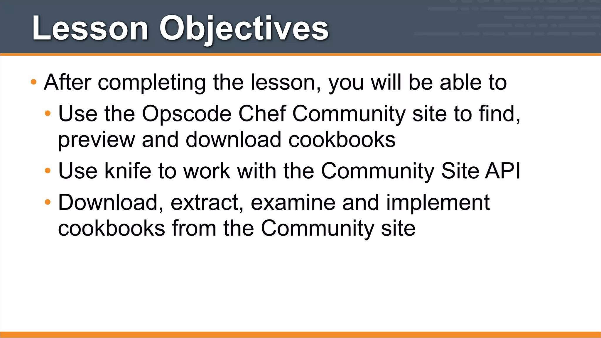 Lesson Objectives
• After completing the lesson, you will be able to
• Use the Opscode Chef Community site to find,
preview and download cookbooks
• Use knife to work with the Community Site API
• Download, extract, examine and implement
cookbooks from the Community site

 