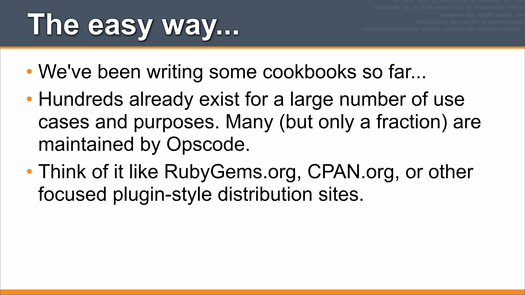 The easy way...
• We've been writing some cookbooks so far...
• Hundreds already exist for a large number of use
cases and purposes. Many (but only a fraction) are
maintained by Opscode.
• Think of it like RubyGems.org, CPAN.org, or other
focused plugin-style distribution sites.

 