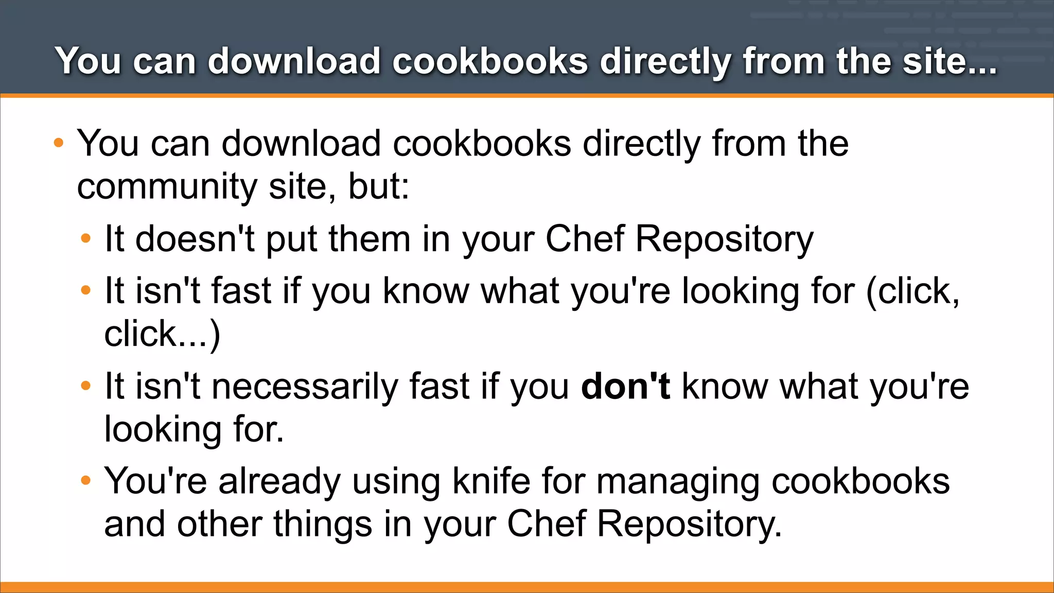 You can download cookbooks directly from the site...

• You can download cookbooks directly from the
community site, but:
• It doesn't put them in your Chef Repository
• It isn't fast if you know what you're looking for (click,
click...)
• It isn't necessarily fast if you don't know what you're
looking for.
• You're already using knife for managing cookbooks
and other things in your Chef Repository.

 