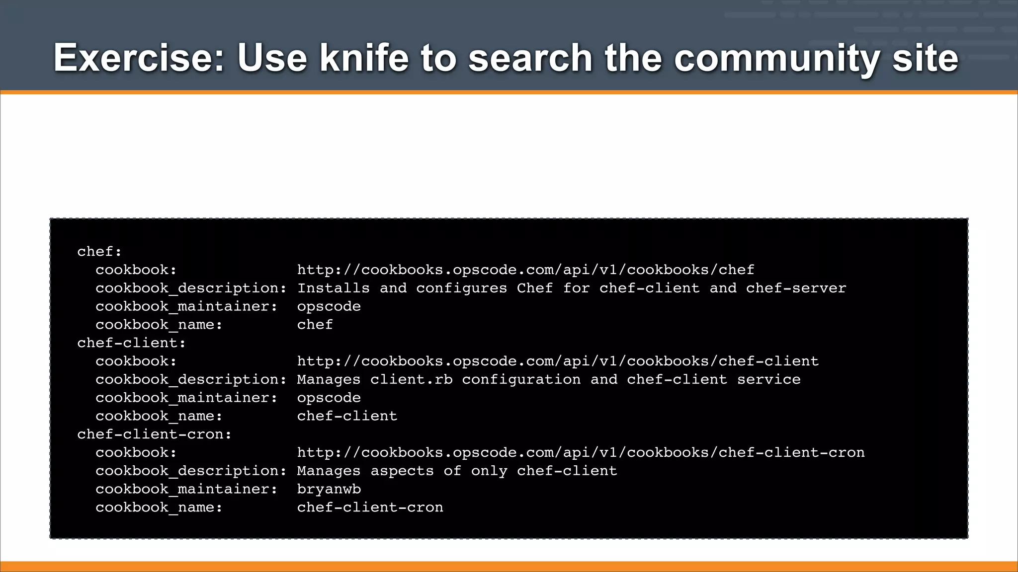 Exercise: Use knife to search the community site

chef:
cookbook:
cookbook_description:
cookbook_maintainer:
cookbook_name:
chef-client:
cookbook:
cookbook_description:
cookbook_maintainer:
cookbook_name:
chef-client-cron:
cookbook:
cookbook_description:
cookbook_maintainer:
cookbook_name:

http://cookbooks.opscode.com/api/v1/cookbooks/chef
Installs and configures Chef for chef-client and chef-server
opscode
chef
http://cookbooks.opscode.com/api/v1/cookbooks/chef-client
Manages client.rb configuration and chef-client service
opscode
chef-client
http://cookbooks.opscode.com/api/v1/cookbooks/chef-client-cron
Manages aspects of only chef-client
bryanwb
chef-client-cron

 