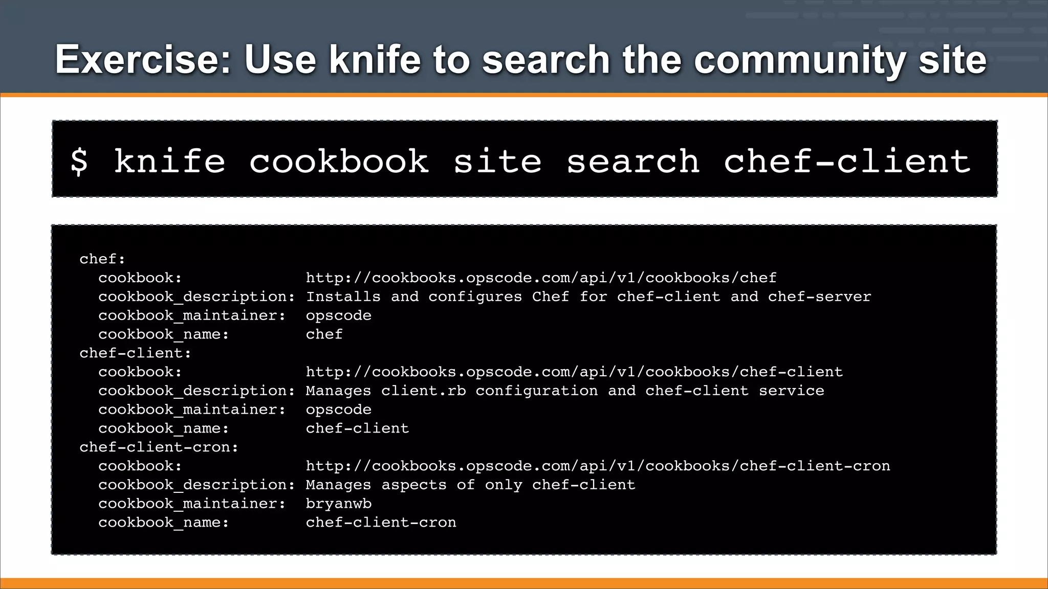 Exercise: Use knife to search the community site
$ knife cookbook site search chef-client
chef:
cookbook:
cookbook_description:
cookbook_maintainer:
cookbook_name:
chef-client:
cookbook:
cookbook_description:
cookbook_maintainer:
cookbook_name:
chef-client-cron:
cookbook:
cookbook_description:
cookbook_maintainer:
cookbook_name:

http://cookbooks.opscode.com/api/v1/cookbooks/chef
Installs and configures Chef for chef-client and chef-server
opscode
chef
http://cookbooks.opscode.com/api/v1/cookbooks/chef-client
Manages client.rb configuration and chef-client service
opscode
chef-client
http://cookbooks.opscode.com/api/v1/cookbooks/chef-client-cron
Manages aspects of only chef-client
bryanwb
chef-client-cron

 