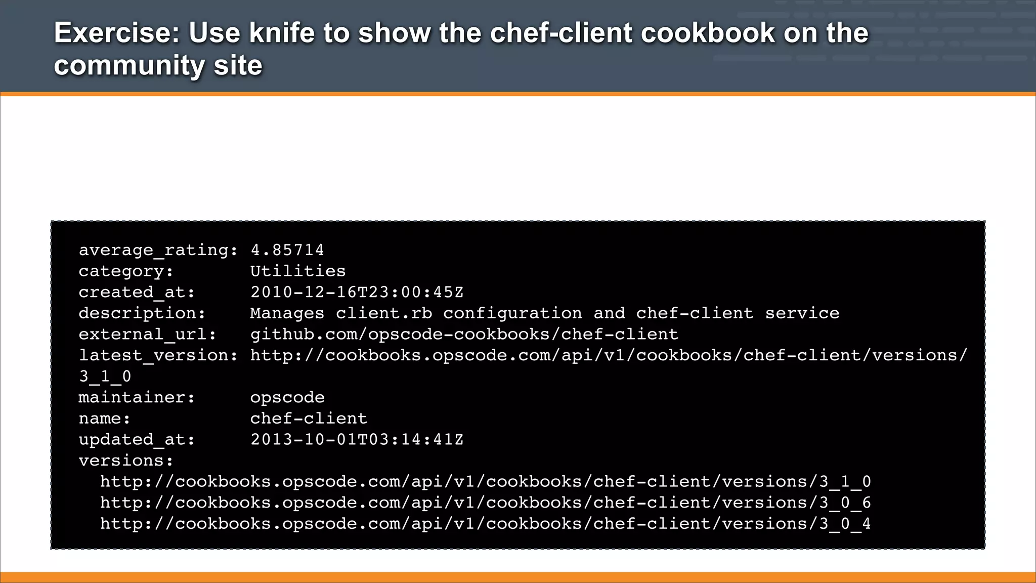Exercise: Use knife to show the chef-client cookbook on the
community site

average_rating: 4.85714
category:
Utilities
created_at:
2010-12-16T23:00:45Z
description:
Manages client.rb configuration and chef-client service
external_url:
github.com/opscode-cookbooks/chef-client
latest_version: http://cookbooks.opscode.com/api/v1/cookbooks/chef-client/versions/
3_1_0
maintainer:
opscode
name:
chef-client
updated_at:
2013-10-01T03:14:41Z
versions:
http://cookbooks.opscode.com/api/v1/cookbooks/chef-client/versions/3_1_0
http://cookbooks.opscode.com/api/v1/cookbooks/chef-client/versions/3_0_6
http://cookbooks.opscode.com/api/v1/cookbooks/chef-client/versions/3_0_4

 