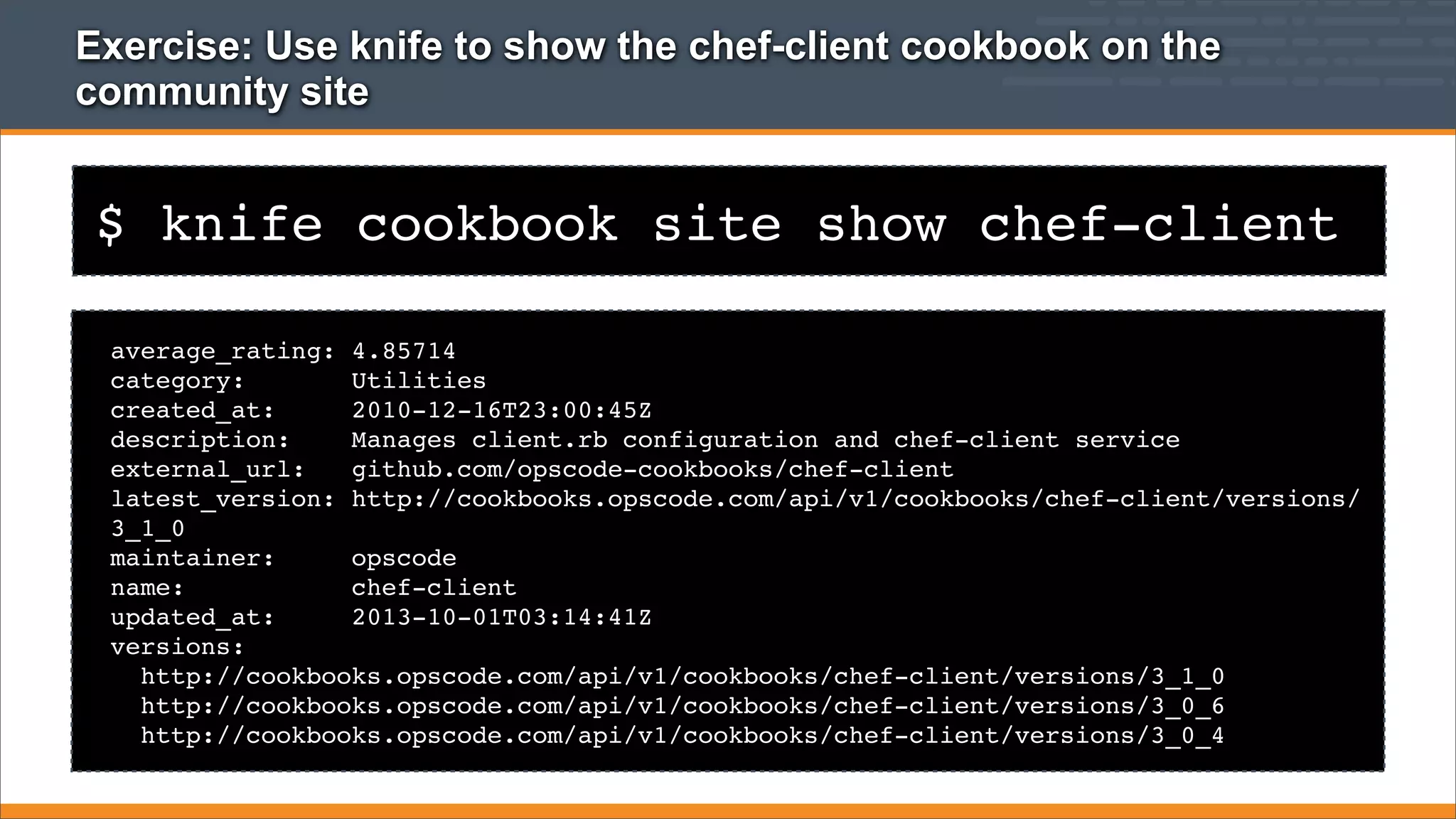 Exercise: Use knife to show the chef-client cookbook on the
community site

$ knife cookbook site show chef-client
average_rating: 4.85714
category:
Utilities
created_at:
2010-12-16T23:00:45Z
description:
Manages client.rb configuration and chef-client service
external_url:
github.com/opscode-cookbooks/chef-client
latest_version: http://cookbooks.opscode.com/api/v1/cookbooks/chef-client/versions/
3_1_0
maintainer:
opscode
name:
chef-client
updated_at:
2013-10-01T03:14:41Z
versions:
http://cookbooks.opscode.com/api/v1/cookbooks/chef-client/versions/3_1_0
http://cookbooks.opscode.com/api/v1/cookbooks/chef-client/versions/3_0_6
http://cookbooks.opscode.com/api/v1/cookbooks/chef-client/versions/3_0_4

 