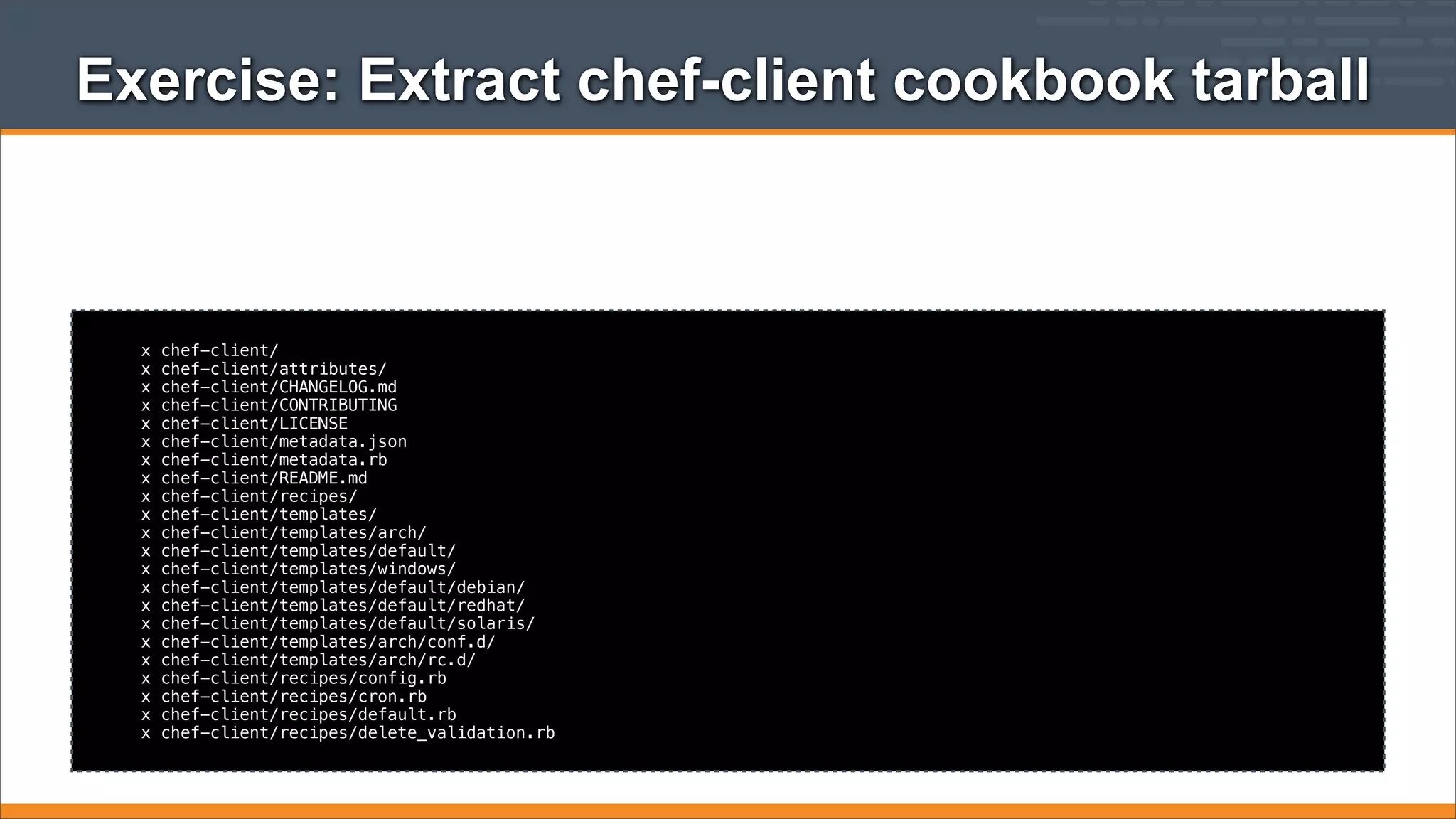 Exercise: Extract chef-client cookbook tarball

x
x
x
x
x
x
x
x
x
x
x
x
x
x
x
x
x
x
x
x
x
x

chef-client/
chef-client/attributes/
chef-client/CHANGELOG.md
chef-client/CONTRIBUTING
chef-client/LICENSE
chef-client/metadata.json
chef-client/metadata.rb
chef-client/README.md
chef-client/recipes/
chef-client/templates/
chef-client/templates/arch/
chef-client/templates/default/
chef-client/templates/windows/
chef-client/templates/default/debian/
chef-client/templates/default/redhat/
chef-client/templates/default/solaris/
chef-client/templates/arch/conf.d/
chef-client/templates/arch/rc.d/
chef-client/recipes/config.rb
chef-client/recipes/cron.rb
chef-client/recipes/default.rb
chef-client/recipes/delete_validation.rb

 